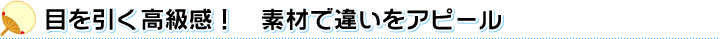 目を引く高級感！　素材で違いをアピール