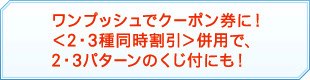 ワンプッシュでクーポン券に！＜2・3種同時割引＞併用で、2・3パターンのくじ付にも！