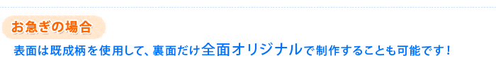 お急ぎの場合 表面は既成柄を使用して、裏面だけ全面オリジナルで制作することも可能です！