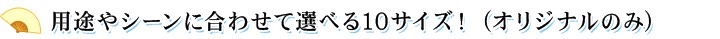 用途やシーンに合わせて選べる10サイズ！ (オリジナルのみ)