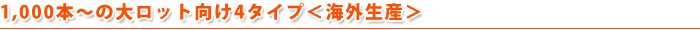 500本～の大ロット向け4タイプ＜海外生産＞