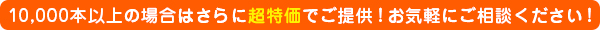 10,000本以上の場合はさらに超特価でご提供！お気軽にご相談ください！！